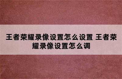 王者荣耀录像设置怎么设置 王者荣耀录像设置怎么调